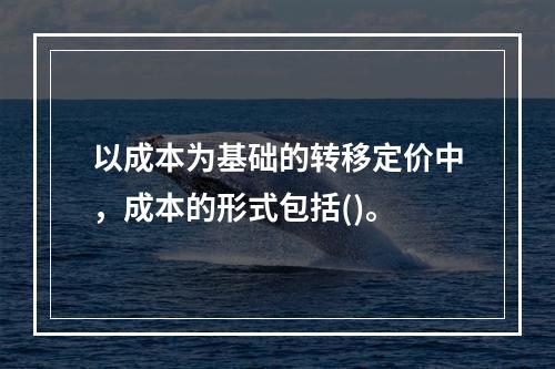 以成本为基础的转移定价中，成本的形式包括()。