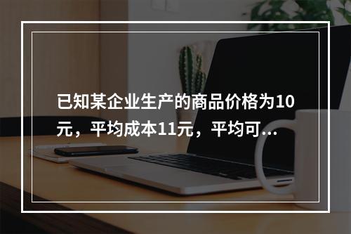 已知某企业生产的商品价格为10元，平均成本11元，平均可变成