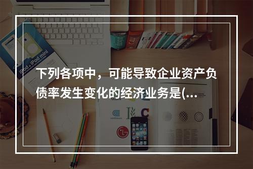 下列各项中，可能导致企业资产负债率发生变化的经济业务是()。