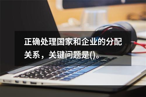 正确处理国家和企业的分配关系，关键问题是()。