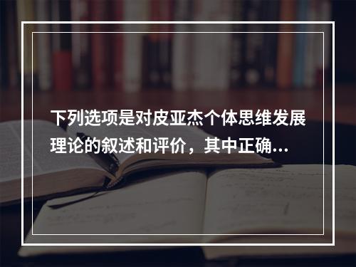 下列选项是对皮亚杰个体思维发展理论的叙述和评价，其中正确是（