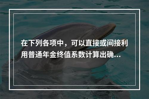 在下列各项中，可以直接或间接利用普通年金终值系数计算出确切结