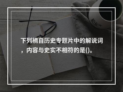 下列摘自历史专题片中的解说词，内容与史实不相符的是()。