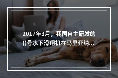 2017年3月，我国自主研发的()号水下滑翔机在马里亚纳海沟