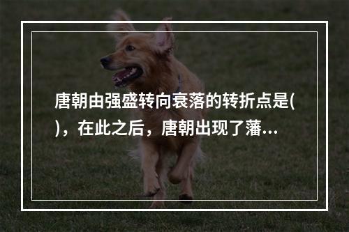 唐朝由强盛转向衰落的转折点是()，在此之后，唐朝出现了藩镇割