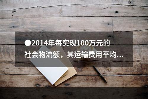 ●2014年每实现100万元的社会物流额，其运输费用平均约为