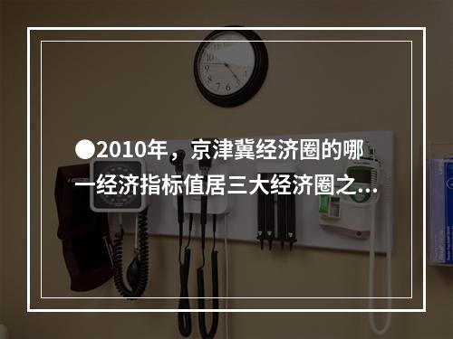 ●2010年，京津冀经济圈的哪一经济指标值居三大经济圈之首？