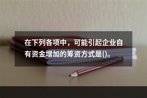 在下列各项中，可能引起企业自有资金增加的筹资方式是()。