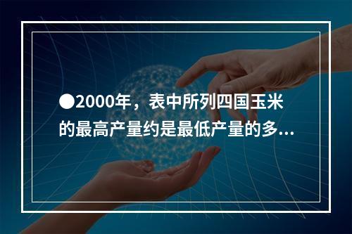 ●2000年，表中所列四国玉米的最高产量约是最低产量的多少倍