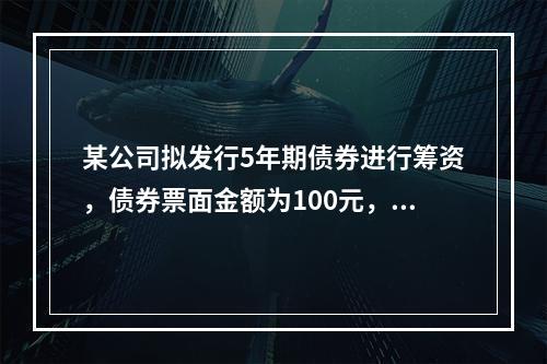 某公司拟发行5年期债券进行筹资，债券票面金额为100元，票面