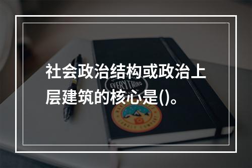 社会政治结构或政治上层建筑的核心是()。