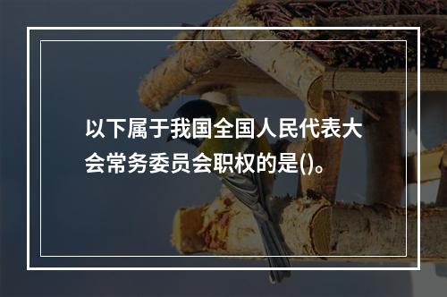 以下属于我国全国人民代表大会常务委员会职权的是()。