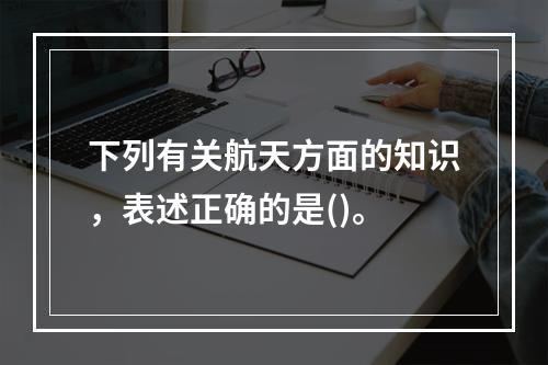 下列有关航天方面的知识，表述正确的是()。