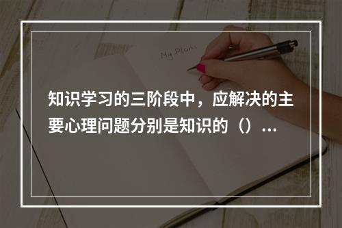 知识学习的三阶段中，应解决的主要心理问题分别是知识的（）、保