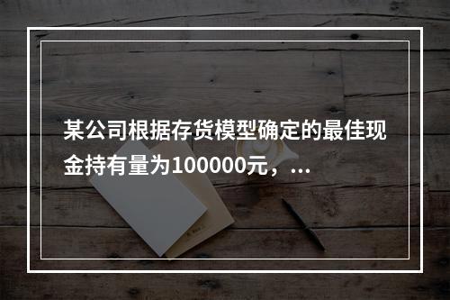 某公司根据存货模型确定的最佳现金持有量为100000元，有价