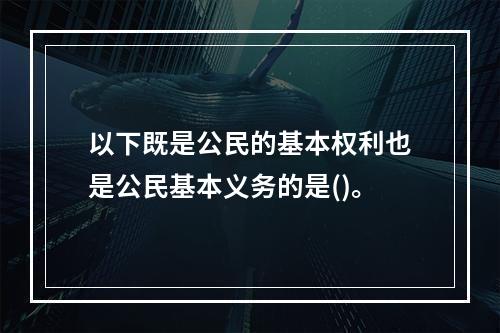 以下既是公民的基本权利也是公民基本义务的是()。