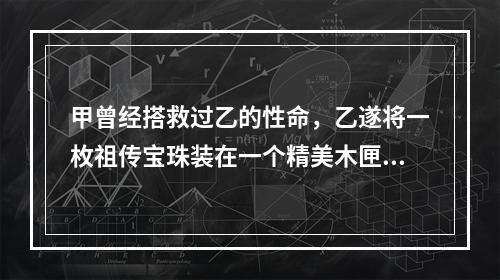 甲曾经搭救过乙的性命，乙遂将一枚祖传宝珠装在一个精美木匣中，