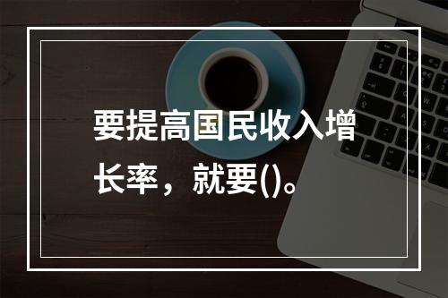 要提高国民收入增长率，就要()。