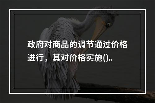 政府对商品的调节通过价格进行，其对价格实施()。