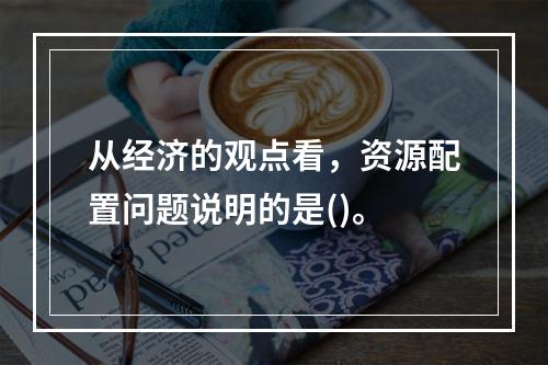 从经济的观点看，资源配置问题说明的是()。