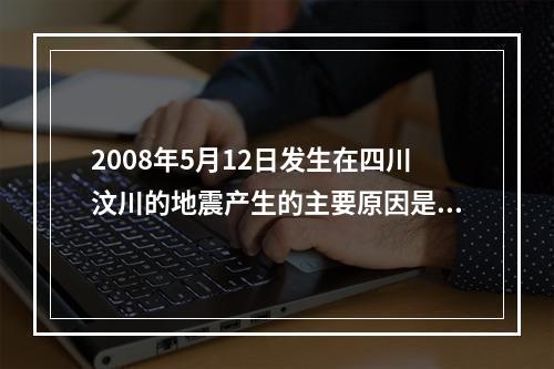 2008年5月12日发生在四川汶川的地震产生的主要原因是()