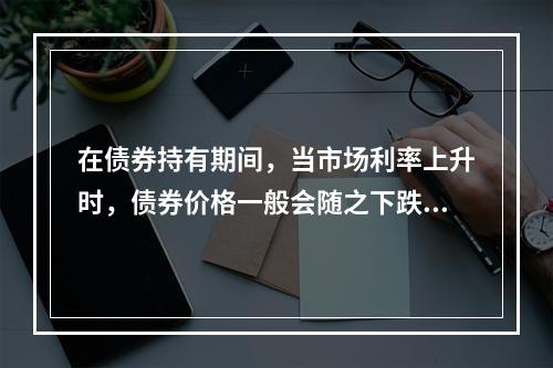 在债券持有期间，当市场利率上升时，债券价格一般会随之下跌。(