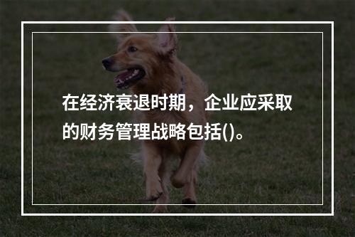 在经济衰退时期，企业应采取的财务管理战略包括()。