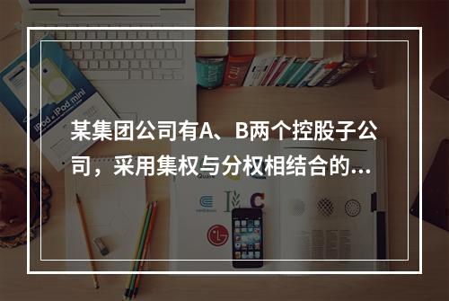 某集团公司有A、B两个控股子公司，采用集权与分权相结合的财务