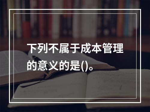 下列不属于成本管理的意义的是()。