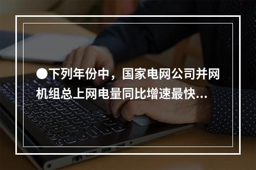 ●下列年份中，国家电网公司并网机组总上网电量同比增速最快的是