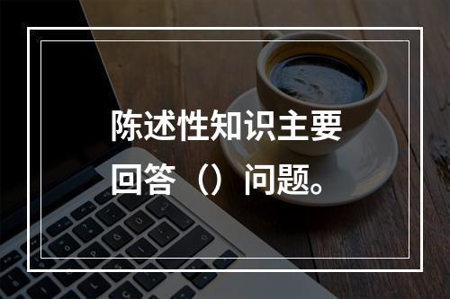 陈述性知识主要回答（）问题。