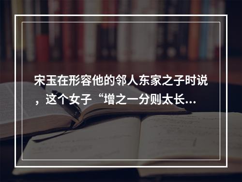 宋玉在形容他的邻人东家之子时说，这个女子“增之一分则太长，减