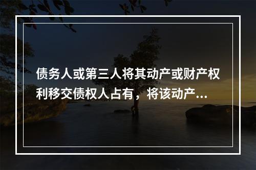 债务人或第三人将其动产或财产权利移交债权人占有，将该动产或财