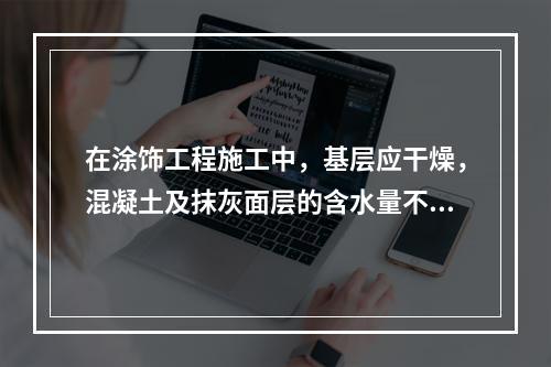 在涂饰工程施工中，基层应干燥，混凝土及抹灰面层的含水量不得大