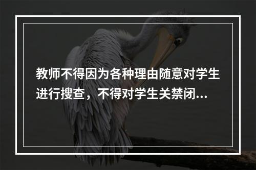 教师不得因为各种理由随意对学生进行搜查，不得对学生关禁闭。否