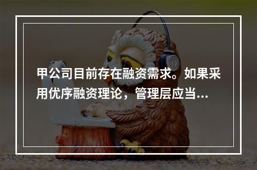 甲公司目前存在融资需求。如果采用优序融资理论，管理层应当选择