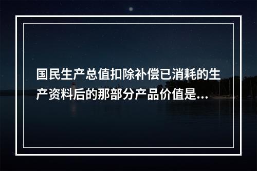 国民生产总值扣除补偿已消耗的生产资料后的那部分产品价值是()