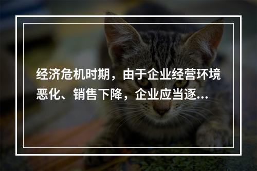 经济危机时期，由于企业经营环境恶化、销售下降，企业应当逐步降