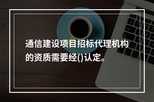 通信建设项目招标代理机构的资质需要经()认定。