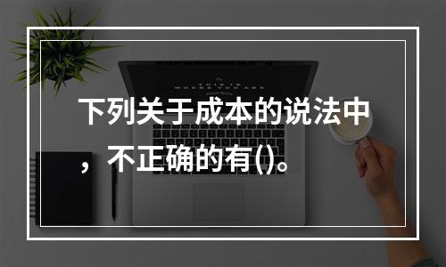 下列关于成本的说法中，不正确的有()。