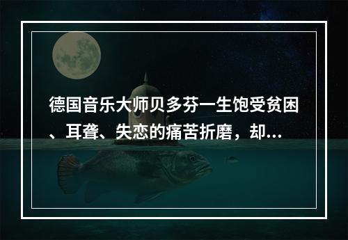 德国音乐大师贝多芬一生饱受贫困、耳聋、失恋的痛苦折磨，却为世