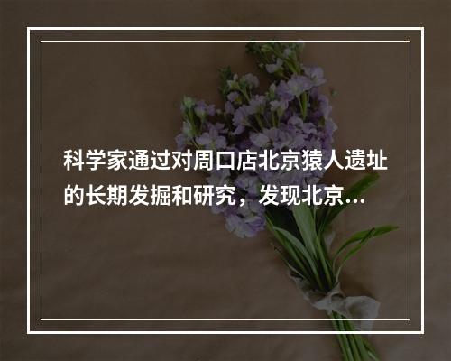 科学家通过对周口店北京猿人遗址的长期发掘和研究，发现北京猿人