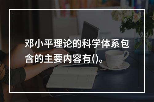 邓小平理论的科学体系包含的主要内容有()。