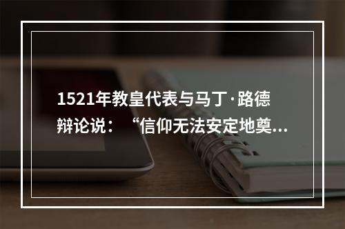 1521年教皇代表与马丁·路德辩论说：“信仰无法安定地奠基于