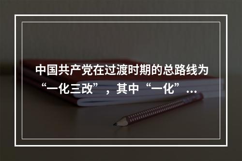 中国共产党在过渡时期的总路线为“一化三改”，其中“一化”是指