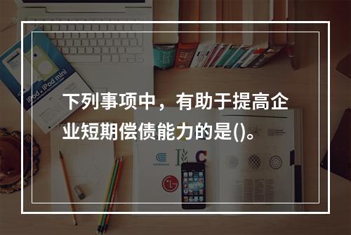 下列事项中，有助于提高企业短期偿债能力的是()。