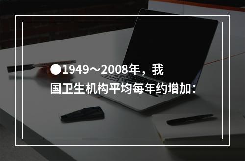 ●1949～2008年，我国卫生机构平均每年约增加：