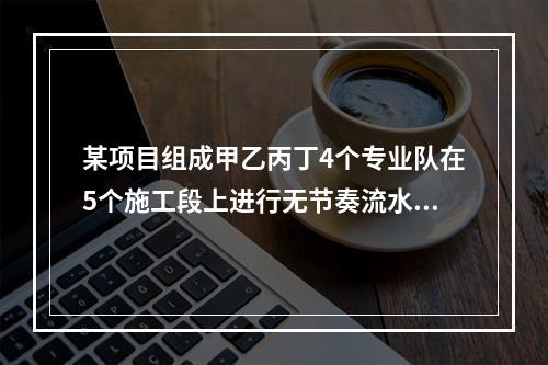 某项目组成甲乙丙丁4个专业队在5个施工段上进行无节奏流水施工