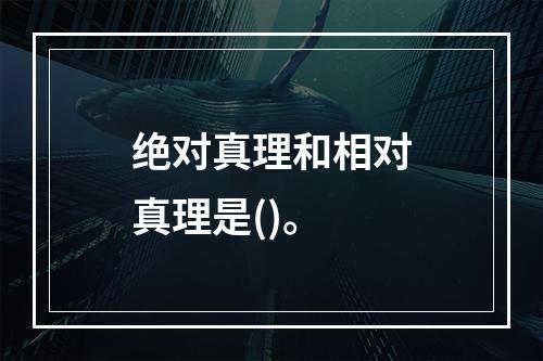 绝对真理和相对真理是()。