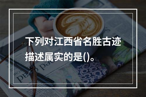 下列对江西省名胜古迹描述属实的是()。